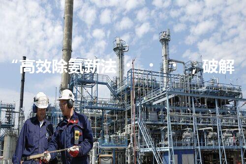 “高效除氨新法，破解氨氮廢水超標難題”